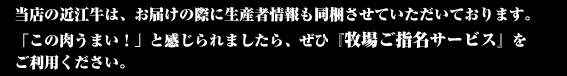 当店の近江牛は、お届けの際に生産者情報も同梱させていただいております。 「この肉うまい！」と感じられましたら、ぜひ『牧場ご指名サービス』を ご利用ください。
