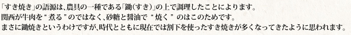 「すき焼き」の語源は、農具の一種である「鋤（すき）」の上で調理したことによります。 関西が牛肉を〝煮る〟のではなく、砂糖と醤油で〝焼く〟のはこのためです。 まさに鋤焼きというわけですが、時代とともに現在では割下を使ったすき焼きが多くなってきたように思われます。